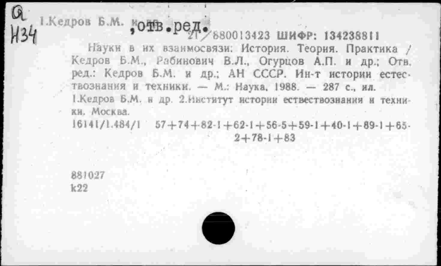 ﻿(Кедров Б.М. ;о^в.ред.
г /Г7Ь80013423 ШИФР: 134238811
Науки в их взаимосвязи: История. Теория. Практика / Кедров Б.М., Рабинович В.Л., Огурцов А.П. и др.; Отв. ред.: Кедров Б.М. и др.; АН СССР. Ин-т истории естествознания и техники. — М.: Наука, 1988. — 287 с., ил.
1.Кедров Б.М. и др. 2.Институт истории ествествознания и техни ки. Москва.
16141/1.484/1 57 4-744-82-1+62-1 4-56-5+59-1+40-1+89-1 4-65-2+78-1+83
88)027 к22